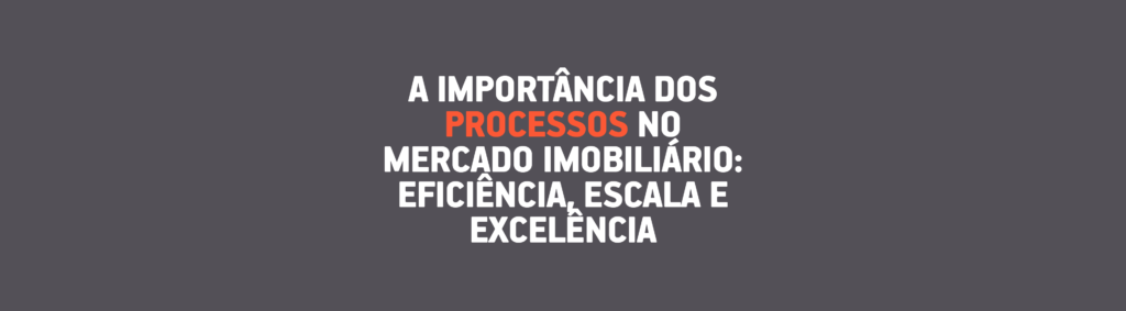 A Importância dos Processos no Mercado Imobiliário: Eficiência, Escala e Excelência